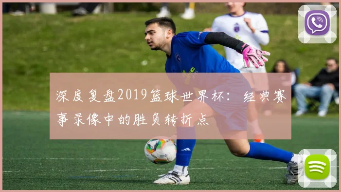 深度复盘2019篮球世界杯：经典赛事录像中的胜负转折点