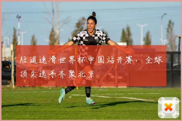 短道速滑世界杯中国站开赛，全球顶尖选手齐聚北京