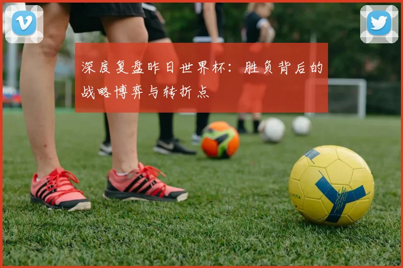 深度复盘昨日世界杯：胜负背后的战略博弈与转折点