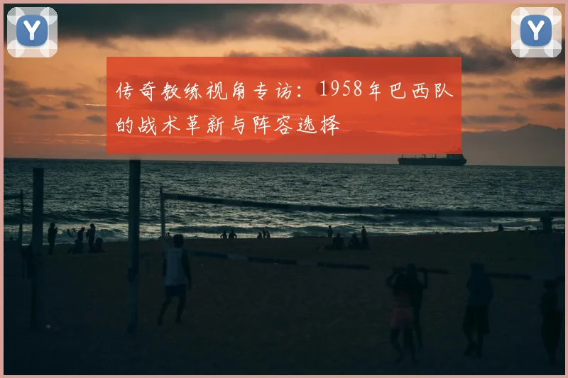 传奇教练视角专访：1958年巴西队的战术革新与阵容选择