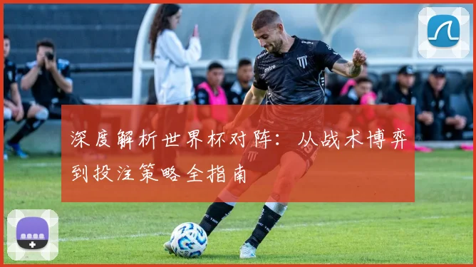 深度解析世界杯对阵：从战术博弈到投注策略全指南