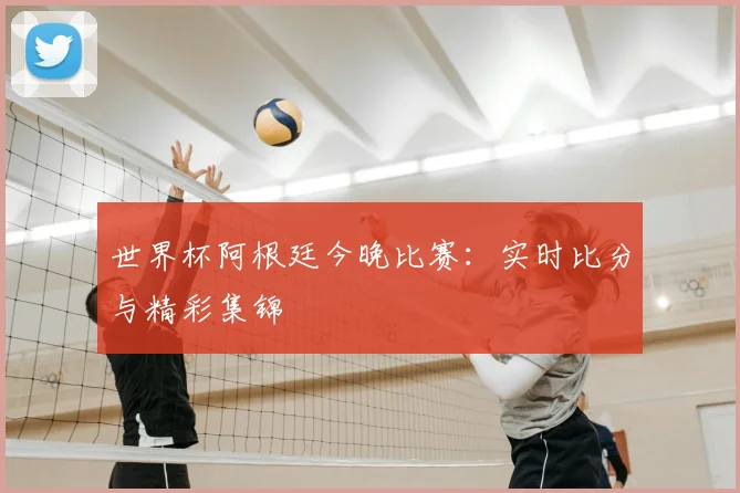 世界杯阿根廷今晚比赛：实时比分与精彩集锦