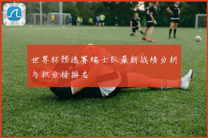 世界杯预选赛瑞士队最新战绩分析与积分榜排名