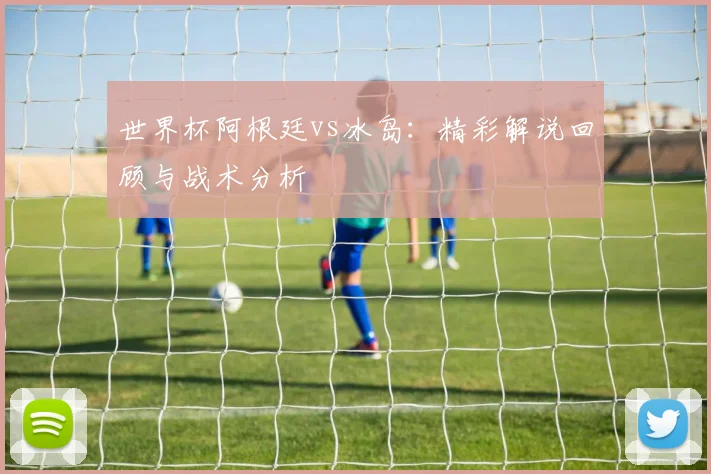 世界杯阿根廷vs冰岛：精彩解说回顾与战术分析