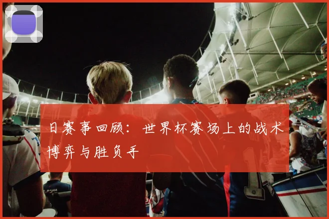 日赛事回顾：世界杯赛场上的战术博弈与胜负手