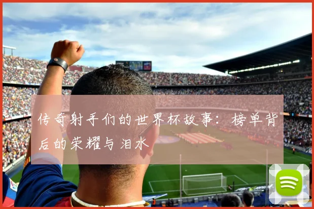 传奇射手们的世界杯故事：榜单背后的荣耀与泪水