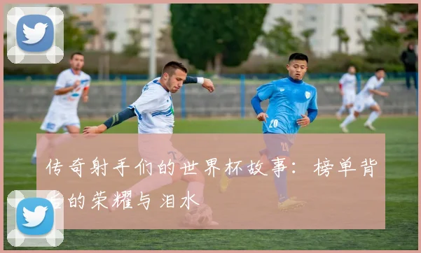 传奇射手们的世界杯故事：榜单背后的荣耀与泪水