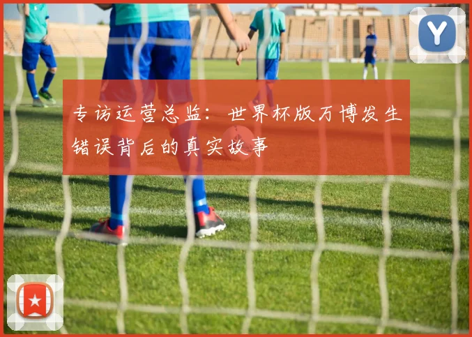 专访运营总监:世界杯版万博发生错误背后的真实故事
