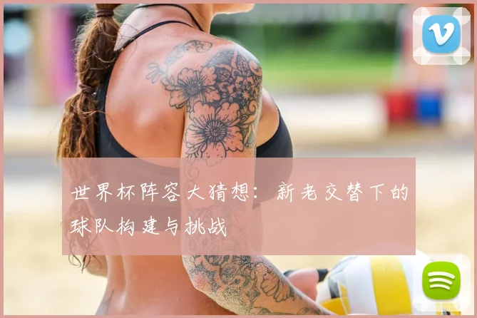 世界杯阵容大猜想：新老交替下的球队构建与挑战