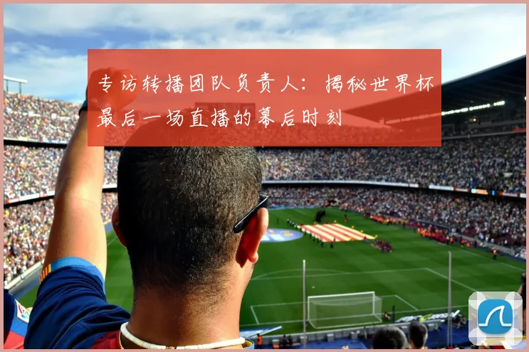 专访转播团队负责人:揭秘世界杯最后一场直播的幕后时刻