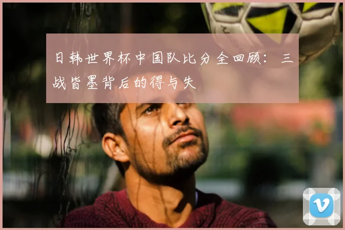 日韩世界杯中国队比分全回顾：三战皆墨背后的得与失