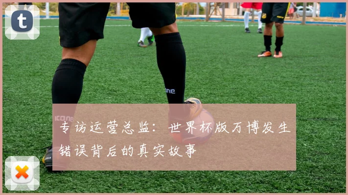 专访运营总监:世界杯版万博发生错误背后的真实故事