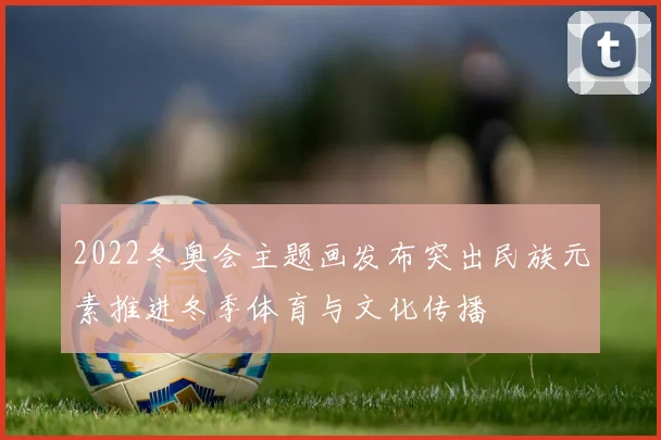 2022冬奥会主题画发布突出民族元素推进冬季体育与文化传播