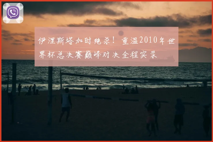 伊涅斯塔加时绝杀！重温2010年世界杯总决赛巅峰对决全程实录