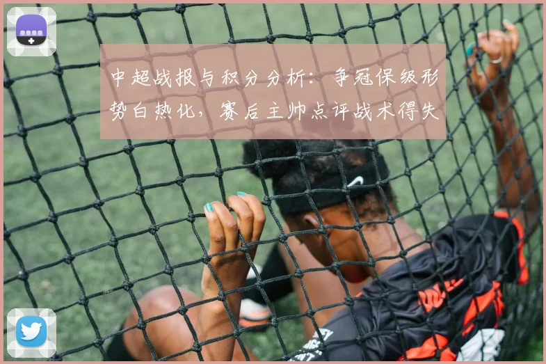 中超战报与积分分析：争冠保级形势白热化，赛后主帅点评战术得失