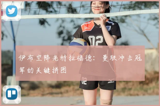 伊布空降老特拉福德：曼联冲击冠军的关键拼图