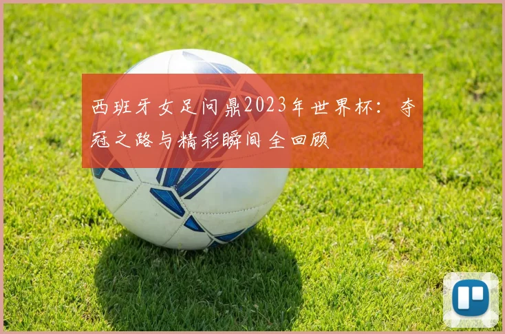西班牙女足问鼎2023年世界杯:夺冠之路与精彩瞬间全回顾
