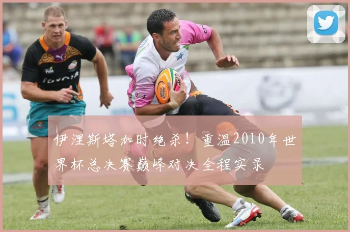 伊涅斯塔加时绝杀！重温2010年世界杯总决赛巅峰对决全程实录