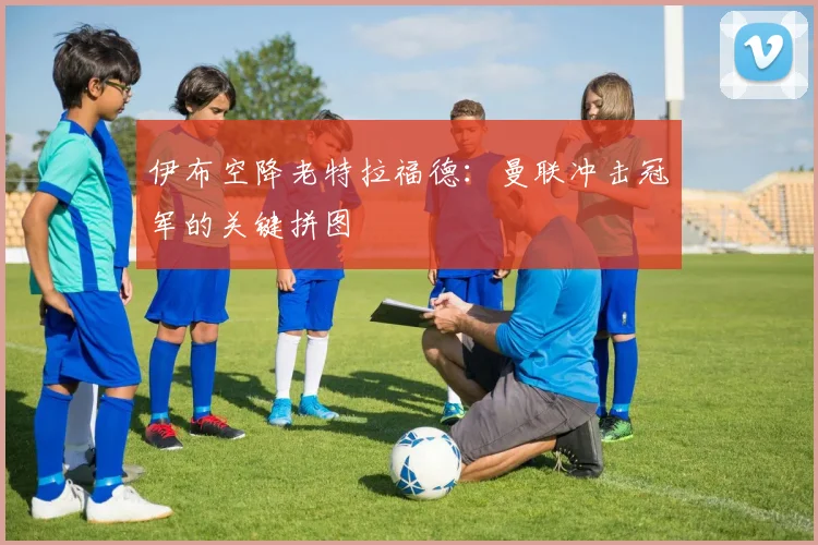 伊布空降老特拉福德：曼联冲击冠军的关键拼图